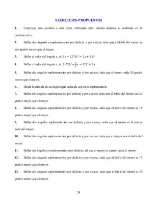 EJERCICIOS PROPUESTOS

1.       Construye una paralela a otra recta utilizando otro método distinto al realizado en la

construcción 1.

2.       Hallar dos ángulos complementarios por defecto y por exceso, tales que el doble del menor es

seis grados menor que el mayor.

3.       Hallar el valor del ángulo x, si:

4.       Hallar el valor del ángulo x, si:

5.       Hallar dos ángulos suplementarios por defecto y por exceso, tales que el menor mide 20 grados

menos que el mayor.

6.       Hallar la medida de un ángulo que coincide con su complementario.

7.       Hallar dos ángulos suplementarios por defecto y por exceso, tales que el triple del menor sea 20

grados mayor que el mayor.

8.       Hallar dos ángulos suplementarios por defecto y por exceso, tales que el doble del menor es 15

grados mayor que el mayor.

9.       Hallar dos ángulos suplementarios por defecto y por exceso, tales que el menor es la octava

parte del mayor.

10.      Hallar dos ángulos suplementarios por defecto y por exceso, tales que el mayor sea el doble del

menor.

11.      Hallar dos ángulos complementarios por defecto, tal que el mayor es cuatro veces el menor.

12.      Hallar dos ángulos suplementarios por defecto y por exceso, tales que el doble del menor es 15

grados menor que el mayor.

13.      Hallar dos ángulos suplementarios por defecto y por exceso, tales que el triple del menor es 20

grados menor que el mayor.



                                                    59
 