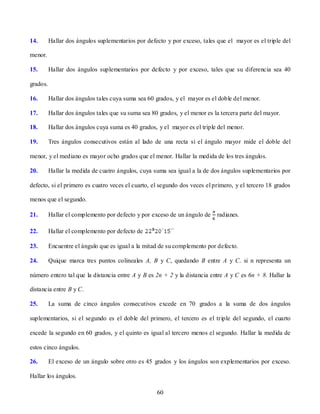 14.       Hallar dos ángulos suplementarios por defecto y por exceso, tales que el mayor es el triple del

menor.

15.       Hallar dos ángulos suplementarios por defecto y por exceso, tales que su diferencia sea 40

grados.

16.       Hallar dos ángulos tales cuya suma sea 60 grados, y el mayor es el doble del menor.

17.       Hallar dos ángulos tales que su suma sea 80 grados, y el menor es la tercera parte del mayor.

18.       Hallar dos ángulos cuya suma es 40 grados, y el mayor es el triple del menor.

19.       Tres ángulos consecutivos están al lado de una recta si el ángulo mayor mide el doble del

menor, y el mediano es mayor ocho grados que el menor. Hallar la medida de los tres ángulos.

20.       Hallar la medida de cuatro ángulos, cuya suma sea igual a la de dos ángulos suplementarios por

defecto, si el primero es cuatro veces el cuarto, el segundo dos veces el primero, y el tercero 18 grados

menos que el segundo.

21.       Hallar el complemento por defecto y por exceso de un ángulo de     radianes.

22.       Hallar el complemento por defecto de

23.       Encuentre el ángulo que es igual a la mitad de su complemento por defecto.

24.       Quique marca tres puntos colineales A, B y C, quedando B entre A y C. si n representa un

número entero tal que la distancia entre A y B es 2n + 2 y la distancia entre A y C es 6n + 8. Hallar la

distancia entre B y C.

25.       La suma de cinco ángulos consecutivos excede en 70 grados a la suma de dos ángulos

suplementarios, si el segundo es el doble del primero, el tercero es el triple del segundo, el cuarto

excede la segundo en 60 grados, y el quinto es igual al tercero menos el segundo. Hallar la medida de

estos cinco ángulos.

26.       El exceso de un ángulo sobre otro es 45 grados y los ángulos son explementarios por exceso.

Hallar los ángulos.

                                                     60
 