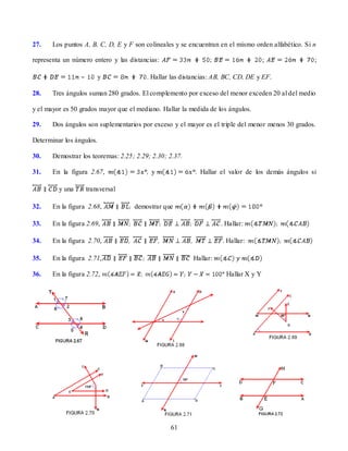 27.    Los puntos A, B, C, D, E y F son colineales y se encuentran en el mismo orden alfabético. Si n

representa un número entero y las distancias:                  ;                    ;               ;

                 –        y              . Hallar las distancias: AB, BC, CD, DE y EF.

28.    Tres ángulos suman 280 grados. El complemento por exceso del menor exceden 20 al del medio

y el mayor es 50 grados mayor que el mediano. Hallar la medida de los ángulos.

29.    Dos ángulos son suplementarios por exceso y el mayor es el triple del menor menos 30 grados.

Determinar los ángulos.

30.    Demostrar los teoremas: 2.25; 2.29; 2.30; 2.37.

31.    En la figura 2.67,                 y               . Hallar el valor de los demás ángulos si

         y una       transversal

32.    En la figura 2.68,           demostrar que

33.    En la figura 2.69,                                          . Hallar:

34.    En la figura 2.70,                                            Hallar:

35.    En la figura 2.71,                                Hallar:

36.    En la figura 2.72,                                            Hallar X y Y




                                                 61
 