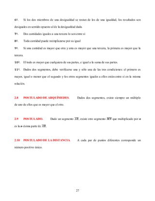 Si los dos miembros de una desigualdad se restan de los de una igualdad, los resultados son

desiguales en sentido opuesto al de la desigualdad dada.

           Dos cantidades iguales a una tercera lo son entre sí

           Toda cantidad puede reemplazarse por su igual

           Si una cantidad es mayor que otra y esta es mayor que una tercera, la primera es mayor que la

tercera.

           El todo es mayor que cualquiera de sus partes, e igual a la suma de sus partes.

           Dados dos segmentos, debe verificarse una y sólo una de las tres condiciones: el primero es

mayor, igual o menor que el segundo y los otros segmentos iguales a ellos están entre sí en la misma

relación.



2.8        POSTULADO DE ARQUÍMEDES.                     Dados dos segmentos, existe siempre un múltiplo

de uno de ellos que es mayor que el otro.



2.9        POSTULADO.            Dado un segmento        , existe otro segmento      que multiplicado por n

es la n-ésima parte de       .



2.10       POSTULADO DE LA DISTANCIA.                   A cada par de puntos diferentes corresponde un

número positivo único.




                                                       27
 