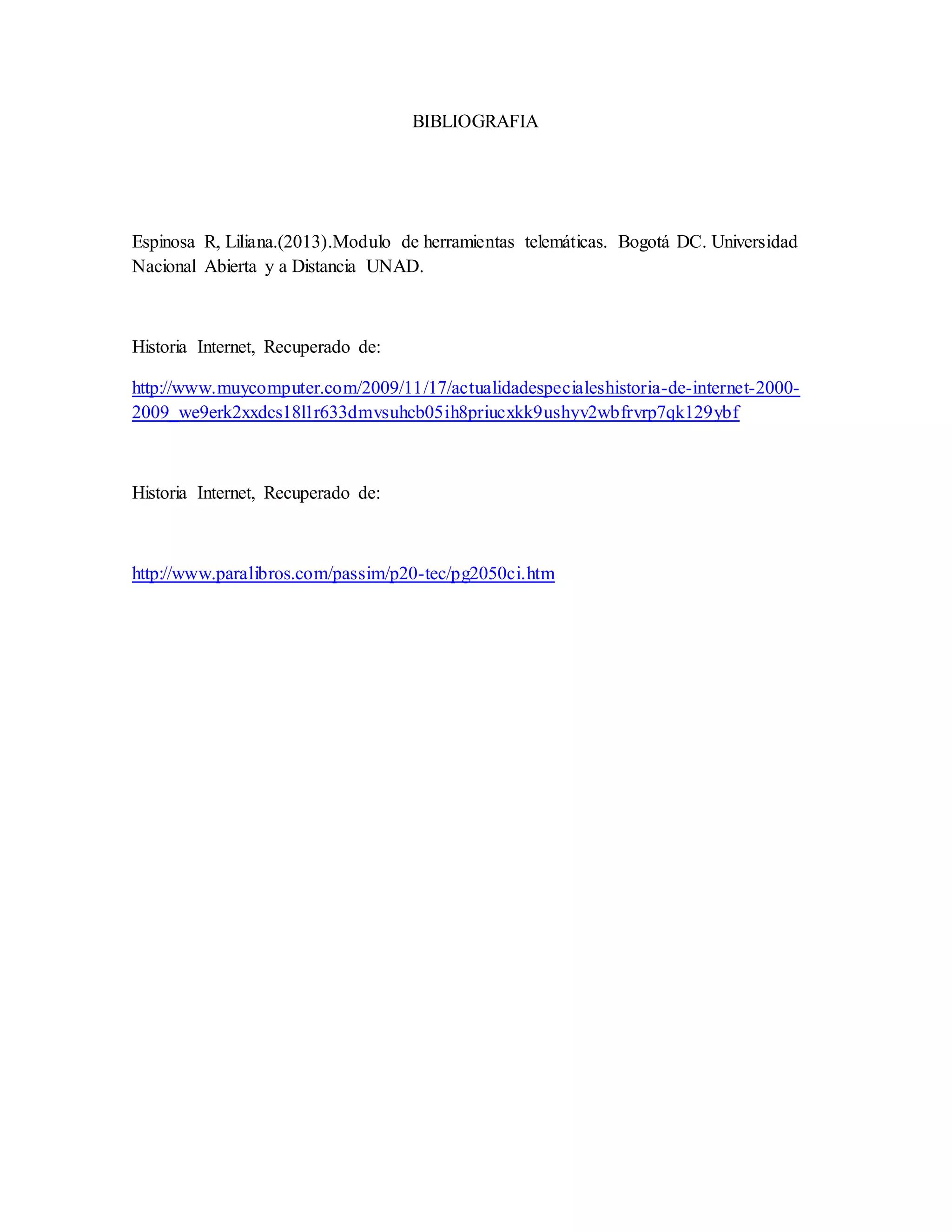 BIBLIOGRAFIA 
Espinosa R, Liliana.(2013).Modulo de herramientas telemáticas. Bogotá DC. Universidad 
Nacional Abierta y a Distancia UNAD. 
Historia Internet, Recuperado de: 
http://www.muycomputer.com/2009/11/17/actualidadespecialeshistoria-de-internet-2000- 
2009_we9erk2xxdcs18l1r633dmvsuhcb05ih8priucxkk9ushyv2wbfrvrp7qk129ybf 
Historia Internet, Recuperado de: 
http://www.paralibros.com/passim/p20-tec/pg2050ci.htm 
 