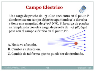 Campo Eléctrico
     Una carga de prueba de +3 µC se encuentra en el punto P
     donde existe un campo eléctrico apuntando a la derecha
     y tiene una magnitud de 4×106 N/C. Si la carga de prueba
     es remplazada con otra carga de prueba de –3 µC, ¿qué
     pasa con el campo eléctrico en el punto P?


                                                   +
    A. No se ve afectado.
    B. Cambia su dirección.
    C. Cambia de tal forma que no puede ser determinado.



•FLORENCIO PINELA - ESPOL           •13                •27/09/2009 17:45
 