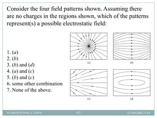 Consider the four field patterns shown. Assuming there
are no charges in the regions shown, which of the patterns
represent(s) a possible electrostatic field:



1. (a)
2. (b)
3. (b) and (d)
4. (a) and (c)
5. (b) and (c)
6. some other combination
7. None of the above.



•FLORENCIO PINELA - ESPOL   •21                  •27/09/2009 17:45
 
