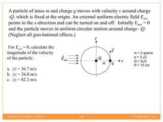 A particle of mass m and charge q moves with velocity v around charge
-Q, which is fixed at the origin. An external uniform electric field Eext
points in the x-direction and can be turned on and off. Initially Eext = 0
and the particle moves in uniform circular motion around charge –Q.
(Neglect all gravitational effects.)
                                             y

For Eext = 0, calculate the
                                                          v
magnitude of the velocity                                          m = 2 grams
of the particle:              Eext               -Q                q=3 C
                                                              x    Q=5 C
                                                      R   q        R = 10 cm
a. |v| = 36.7 m/s
b. |v| = 26.0 m/s
c. |v| = 82.2 m/s




•FLORENCIO PINELA - ESPOL            •28                          •27/09/2009 17:45
 