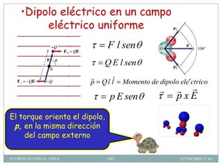 •Dipolo eléctrico en un campo
          eléctrico uniforme
                                  F l sen
                                 Q E l sen
                            
                            p   Q l lˆ   Momento de dipolo ele ctrico
                                                          
                                   p E sen                pxE
El torque orienta el dipolo,
 p, en la misma dirección
    del campo externo

•FLORENCIO PINELA - ESPOL         •41                      •27/09/2009 17:45
 