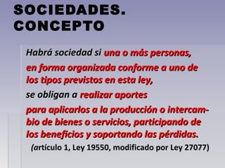 SOCIEDADES.
CONCEPTO
Habrá sociedad siHabrá sociedad si una o más personas,una o más personas,
en forma organizada conforme a uno deen forma organizada conforme a uno de
los tipos previstos en esta ley,los tipos previstos en esta ley,
se obligan ase obligan a realizar aportesrealizar aportes
para aplicarlos a la producción o intercam-para aplicarlos a la producción o intercam-
bio de bienes o servicios, participando debio de bienes o servicios, participando de
los beneficios y soportando las pérdidas.los beneficios y soportando las pérdidas.
(a(artículo 1, Ley 19550, modificado por Ley 27077)rtículo 1, Ley 19550, modificado por Ley 27077)
 