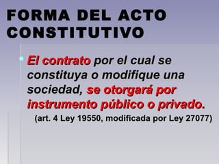 FORMA DEL ACTO
CONSTITUTIVO
 El contratoEl contrato por el cual sepor el cual se
constituya o modifique unaconstituya o modifique una
sociedad,sociedad, se otorgará porse otorgará por
instrumento público o privado.instrumento público o privado.
(art. 4 Ley 19550, modificada por Ley 27077)(art. 4 Ley 19550, modificada por Ley 27077)
 