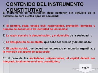 CONTENIDO DEL INSTRUMENTOCONTENIDO DEL INSTRUMENTO
CONSTITUTIVOCONSTITUTIVO.
El instrumento de constitución debe contener, sin perjuicio de loEl instrumento de constitución debe contener, sin perjuicio de lo
establecido para ciertos tipos de sociedad:establecido para ciertos tipos de sociedad:
1)1) El nombre, edad, estado civil, nacionalidad, profesión, domicilio y
número de documento de identidad de los socios;
2) La razón social o la denominación, y el domicilio de la sociedad…;
3) La designación de su objeto,,que debe ser preciso y determinado;
4) El capital social, que deberá ser expresado en moneda argentina, y
la mención del aporte de cada socio.
En el caso de las sociedades unipersonales, el capital deberá ser
integrado totalmente en el acto constitutivo;
sigue
 