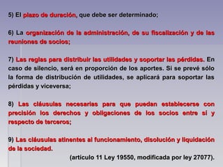 5) El5) El plazo de duración,plazo de duración, que debe ser determinado;que debe ser determinado;
6) La6) La organización de la administración, de su fiscalización y de lasorganización de la administración, de su fiscalización y de las
reuniones de socios;reuniones de socios;
7)7) Las reglas para distribuir las utilidades y soportar las pérdidas.Las reglas para distribuir las utilidades y soportar las pérdidas. EnEn
caso de silencio, será en proporción de los aportes. Si se prevé sólocaso de silencio, será en proporción de los aportes. Si se prevé sólo
la forma de distribución de utilidades, se aplicará para soportar lasla forma de distribución de utilidades, se aplicará para soportar las
pérdidas y viceversa;pérdidas y viceversa;
8)8) Las cláusulas necesarias para que puedan establecerse conLas cláusulas necesarias para que puedan establecerse con
precisión los derechos y obligaciones de los socios entre sí yprecisión los derechos y obligaciones de los socios entre sí y
respecto de terceros;respecto de terceros;
9)9) Las cláusulas atinentes al funcionamiento, disolución y liquidaciónLas cláusulas atinentes al funcionamiento, disolución y liquidación
de la sociedad.de la sociedad.
(artículo 11 Ley 19550, modificada por ley 27077).(artículo 11 Ley 19550, modificada por ley 27077).
 