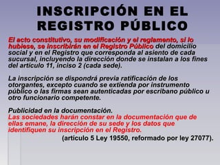INSCRIPCIÓN EN EL
REGISTRO PÚBLICO
El acto constitutivo, su modificación y el reglamento, si loEl acto constitutivo, su modificación y el reglamento, si lo
hubiese, se inscribirán en el Registro Públicohubiese, se inscribirán en el Registro Público del domiciliodel domicilio
social y en el Registro que corresponda al asiento de cadasocial y en el Registro que corresponda al asiento de cada
sucursal, incluyendo la dirección donde se instalan a los finessucursal, incluyendo la dirección donde se instalan a los fines
del artículo 11, inciso 2 (cada sede).del artículo 11, inciso 2 (cada sede).
La inscripción se dispondrá previa ratificación de losLa inscripción se dispondrá previa ratificación de los
otorgantes, excepto cuando se extienda por instrumentootorgantes, excepto cuando se extienda por instrumento
público o las firmas sean autenticadas por escribano público upúblico o las firmas sean autenticadas por escribano público u
otro funcionario competente.otro funcionario competente.
Publicidad en la documentación.Publicidad en la documentación.
Las sociedades harán constar en la documentación que de
ellas emane, la dirección de su sede y los datos que
identifiquen su inscripción en el Registro.
(artículo 5 Ley 19550, reformado por ley 27077).(artículo 5 Ley 19550, reformado por ley 27077).
 