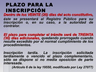 PLAZO PARA LA
INSCRIPCIÓN
Dentro de los VEINTE (20) días del acto constitutivo,Dentro de los VEINTE (20) días del acto constitutivo,
éste se presentará al Registro Público para suéste se presentará al Registro Público para su
inscripción o, en su caso, a la autoridad deinscripción o, en su caso, a la autoridad de
contralor.contralor.
El plazo para completar el trámite será de TREINTAEl plazo para completar el trámite será de TREINTA
(30) días adicionales,(30) días adicionales, quedando prorrogado cuandoquedando prorrogado cuando
resulte excedido por el normal cumplimiento de losresulte excedido por el normal cumplimiento de los
procedimientos.procedimientos.
Inscripción tardía. La inscripción solicitadaInscripción tardía. La inscripción solicitada
tardíamente o vencido el plazo complementario,tardíamente o vencido el plazo complementario,
sólo se dispone si no media oposición de partesólo se dispone si no media oposición de parte
interesada.interesada.
(Artículo 6 de la ley 19550, modificado por Ley 27077)(Artículo 6 de la ley 19550, modificado por Ley 27077)
 