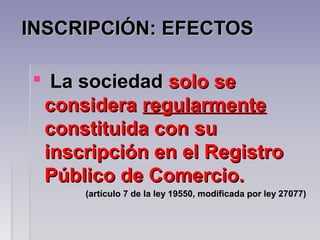 INSCRIPCIÓN: EFECTOSINSCRIPCIÓN: EFECTOS
 La sociedadLa sociedad solo sesolo se
consideraconsidera regularmenteregularmente
constituida con suconstituida con su
inscripción en el Registroinscripción en el Registro
Público de Comercio.Público de Comercio.
(artículo 7 de la ley 19550, modificada por ley 27077)(artículo 7 de la ley 19550, modificada por ley 27077)
 