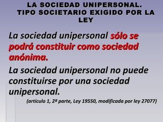 LA SOCIEDAD UNIPERSONAL.LA SOCIEDAD UNIPERSONAL.
TIPO SOCIETARIO EXIGIDO POR LATIPO SOCIETARIO EXIGIDO POR LA
LEYLEY
La sociedad unipersonalLa sociedad unipersonal sólo sesólo se
podrá constituir como sociedadpodrá constituir como sociedad
anónima.anónima.
La sociedad unipersonal no puedeLa sociedad unipersonal no puede
constituirse por una sociedadconstituirse por una sociedad
unipersonal.unipersonal.
(artículo 1, 2ª parte, Ley 19550, modificada por ley 27077)(artículo 1, 2ª parte, Ley 19550, modificada por ley 27077)
 