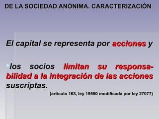DE LA SOCIEDAD ANÓNIMA. CARACTERIZACIÓNDE LA SOCIEDAD ANÓNIMA. CARACTERIZACIÓN
El capital se representa porEl capital se representa por accionesacciones yy
los socioslos socios limitan su responsa-limitan su responsa-
bilidad a la integración de las accionesbilidad a la integración de las acciones
suscriptas.suscriptas.
(artículo 163, ley 19550 modificada por ley 27077)(artículo 163, ley 19550 modificada por ley 27077)
 