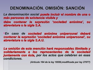 DENOMINACIÓN. OMISIÓN: SANCIÓNDENOMINACIÓN. OMISIÓN: SANCIÓN
La denominación socialLa denominación social puede incluir el nombre de una opuede incluir el nombre de una o
más personas de existencia visible ymás personas de existencia visible y
debe contener la expresión ‘sociedad anónima’, sudebe contener la expresión ‘sociedad anónima’, su
abreviatura o la sigla S.A.abreviatura o la sigla S.A.
En caso deEn caso de sociedad anónima unipersonal deberásociedad anónima unipersonal deberá
contener la expresión ‘sociedad anónima unipersonal’, sucontener la expresión ‘sociedad anónima unipersonal’, su
abreviatura o la sigla S.A.U.abreviatura o la sigla S.A.U.
La omisión de esta mención hará responsables ilimitada yLa omisión de esta mención hará responsables ilimitada y
solidariamente a los representantes de la sociedadsolidariamente a los representantes de la sociedad
juntamente con ésta,juntamente con ésta, por los actos que celebren en esaspor los actos que celebren en esas
condiciones.condiciones.
(Artículo 164 de la ley 19550,modificada por ley 27077)(Artículo 164 de la ley 19550,modificada por ley 27077)
 