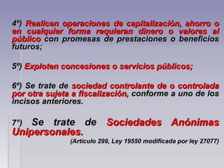 4º)4º) Realicen operaciones de capitalización, ahorro oRealicen operaciones de capitalización, ahorro o
en cualquier forma requieran dinero o valores alen cualquier forma requieran dinero o valores al
públicopúblico con promesas de prestaciones o beneficioscon promesas de prestaciones o beneficios
futuros;futuros;
5º)5º) Exploten concesiones o servicios públicos;Exploten concesiones o servicios públicos;
6º) Se trate de6º) Se trate de sociedad controlante de o controladasociedad controlante de o controlada
por otra sujeta a fiscalización,por otra sujeta a fiscalización, conforme a uno de losconforme a uno de los
incisos anteriores.incisos anteriores.
7°)7°) Se trate deSe trate de Sociedades AnónimasSociedades Anónimas
Unipersonales.Unipersonales.  
(Artículo 299, Ley 19550 modificada por ley 27077)(Artículo 299, Ley 19550 modificada por ley 27077)
 