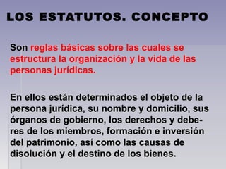LOS ESTATUTOS. CONCEPTO
Son Son reglas básicas sobre las cuales se 
estructura la organización y la vida de las 
personas jurídicas. 
En ellos están determinados el objeto de la En ellos están determinados el objeto de la 
persona jurídica, su nombre y domicilio, sus persona jurídica, su nombre y domicilio, sus 
órganos de gobierno, los derechos y debe-órganos de gobierno, los derechos y debe-
res de los miembros, formación e inversión res de los miembros, formación e inversión 
del patrimonio, así como las causas de  del patrimonio, así como las causas de  
disolución y el destino de los bienes.disolución y el destino de los bienes.
 