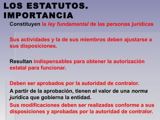 LOS ESTATUTOS.
IMPORTANCIA
ConstituyenConstituyen  la ley fundamental de las personas jurídicas
Sus actividades y la de sus miembros deben ajustarse a 
sus disposiciones.
Resultan Resultan indispensables para obtener la autorización 
estatal para funcionar.
Deben ser aprobados por la autoridad de contralor. 
A partir de la aprobación, tienen el valor de una A partir de la aprobación, tienen el valor de una normanorma
jurjurídica que gobierna la entidad.ídica que gobierna la entidad.
Sus modificaciones deben ser realizadas conforme a sus 
disposiciones y aprobadas por la autoridad de contralor.
 