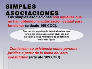 SIMPLESSIMPLES
ASOCIACIONESASOCIACIONES
Las simples asociaciones son aquellas que
no han obtenido la autorización estatal para
funcionar (artículo 169 CCC).
Comienzan su existencia como persona
jurídica a partir de la fecha del acto
constitutivo (artículo 189 CCC)
Sea por denegación de la autorización para
funcionar como asociación civil, sea por
elección de sus miembros de constituirla
bajo esta figura
 