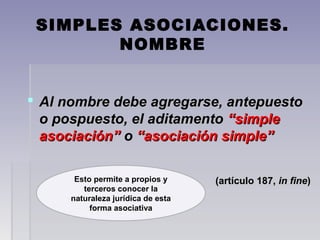 SIMPLES ASOCIACIONES.
NOMBRE
 Al nombre debe agregarse, antepuestoAl nombre debe agregarse, antepuesto
o pospuesto, el aditamentoo pospuesto, el aditamento “simple“simple
asociación”asociación” oo “asociación simple”“asociación simple”
(artículo 187,(artículo 187, in finein fine))Esto permite a propios y
terceros conocer la
naturaleza jurídica de esta
forma asociativa
 