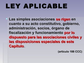 LEY APLICABLE
 Las simples asociacionesLas simples asociaciones se rigense rigen enen
cuanto a su acto constitutivo, gobierno,cuanto a su acto constitutivo, gobierno,
administración, socios, órgano deadministración, socios, órgano de
fiscalización y funcionamientofiscalización y funcionamiento por lopor lo
dispuesto para las asociaciones civiles ydispuesto para las asociaciones civiles y
las disposiciones especiales de estelas disposiciones especiales de este
CapítuloCapítulo..
(artículo 188 CCC)(artículo 188 CCC)
 