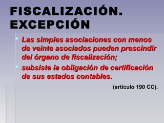 FISCALIZACIÓN.
EXCEPCIÓN
 Las simples asociaciones con menosLas simples asociaciones con menos
de veinte asociados pueden prescindirde veinte asociados pueden prescindir
del órgano de fiscalización;del órgano de fiscalización;
 subsiste la obligación de certificaciónsubsiste la obligación de certificación
de sus estados contables.de sus estados contables.
(artículo 190 CC).(artículo 190 CC).
 