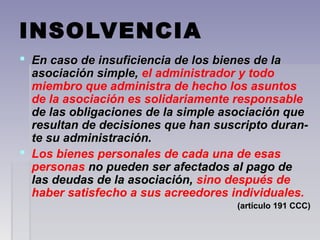 INSOLVENCIA
 En caso de insuficiencia de los bienes de laEn caso de insuficiencia de los bienes de la
asociación simple,asociación simple, el administrador y todo
miembro que administra de hecho los asuntos
de la asociación es solidariamente responsable
de las obligaciones de la simple asociación quede las obligaciones de la simple asociación que
resultan de decisiones que han suscripto duran-resultan de decisiones que han suscripto duran-
te su administración.te su administración.
 Los bienes personales de cada una de esas
personas no pueden ser afectados al pago deno pueden ser afectados al pago de
las deudas de la asociación,las deudas de la asociación, sino después de
haber satisfecho a sus acreedores individuales.
(artículo 191 CCC)(artículo 191 CCC)
 