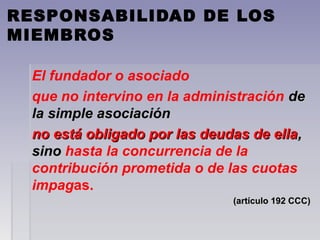 RESPONSABILIDAD DE LOS
MIEMBROS
El fundador o asociado
que no intervino en la administración dede
la simple asociaciónla simple asociación
no está obligado por las deudas de ellano está obligado por las deudas de ella,,
sinosino hasta la concurrencia de la
contribución prometida o de las cuotas
impagas.
(artículo 192 CCC)(artículo 192 CCC)
 