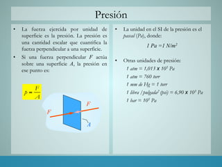 Presión
•  La fuerza ejercida por unidad de
superficie es la presión. La presión es
una cantidad escalar que cuantifica la
fuerza perpendicular a una superficie.
•  Si una fuerza perpendicular F actúa
sobre una superficie A, la presión en
ese punto es:
•  La unidad en el SI de la presión es el
pascal (Pa), donde:
1 Pa =1 N/m2
•  Otras unidades de presión:
1 atm = 1,013 x 105 Pa
1 atm = 760 torr
1 mm de Hg = 1 torr
1 libra /pulgada2 (psi) = 6,90 x 103 Pa
1 bar = 105 Pa
F
p
A
=
F
F
A
 