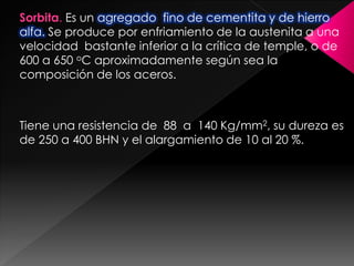 Sorbita. Es un agregado fino de cementita y de hierro
alfa. Se produce por enfriamiento de la austenita a una
velocidad bastante inferior a la crítica de temple, o de
600 a 650 oC aproximadamente según sea la
composición de los aceros.



Tiene una resistencia de 88 a 140 Kg/mm2, su dureza es
de 250 a 400 BHN y el alargamiento de 10 al 20 %.
 