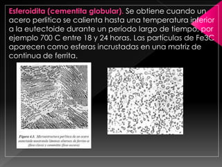 Esferoidita (cementita globular). Se obtiene cuando un
acero perlitico se calienta hasta una temperatura inferior
a la eutectoide durante un período largo de tiempo, por
ejemplo 700 C entre 18 y 24 horas. Las partículas de Fe3C
aparecen como esferas incrustadas en una matriz de
continua de ferrita.
 