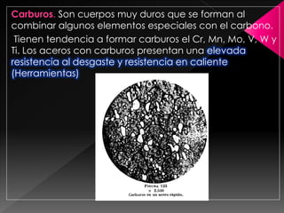 Carburos. Son cuerpos muy duros que se forman al
combinar algunos elementos especiales con el carbono.
 Tienen tendencia a formar carburos el Cr, Mn, Mo, V, W y
Ti. Los aceros con carburos presentan una elevada
resistencia al desgaste y resistencia en caliente
(Herramientas)
 