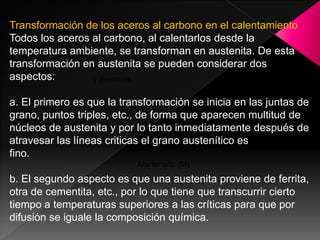 Transformación de los aceros al carbono en el calentamiento
Todos los aceros al carbono, al calentarlos desde la
temperatura ambiente, se transforman en austenita. De esta
transformación en austenita se pueden considerar dos
aspectos:        γ inestable

a. El primero es que la transformación se inicia en las juntas de
                                      Perlita (P)
grano, puntos triples, etc., de forma que aparecen multitud de
núcleos de austenita y por lo tanto inmediatamente después de
                                   Bainita (B)
atravesar las líneas criticas el grano austenítico es
fino.
                           Martensita (M)
b. El segundo aspecto es que una austenita proviene de ferrita,
otra de cementita, etc., por lo que tiene que transcurrir cierto
tiempo a temperaturas superiores a las críticas para que por
difusión se iguale la composición química.
 