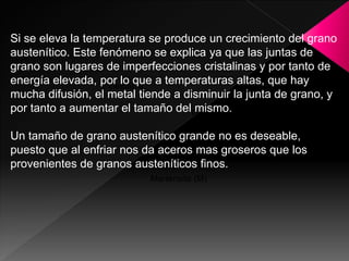 Si se eleva la temperatura se produce un crecimiento del grano
austenítico. Este fenómeno se explica ya que las juntas de
grano son lugares de imperfecciones cristalinas y por tanto de
energía elevada, por lo que a temperaturas altas, que hay
                   γ inestable
mucha difusión, el metal tiende a disminuir la junta de grano, y
por tanto a aumentar el tamaño delPerlita (P)
                                    mismo.

Un tamaño de grano austenítico grande no es deseable,
                                Bainita (B)
puesto que al enfriar nos da aceros mas groseros que los
provenientes de granos austeníticos finos.
                           Martensita (M)
 