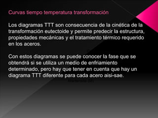 Curvas tiempo temperatura transformación

Los diagramas TTT son consecuencia de la cinética de la
transformación eutectoide y permite predecir la estructura,
propiedades mecánicas y el tratamiento térmico requerido
               γ inestable
en los aceros.
                                   Perlita (P)
Con estos diagramas se puede conocer la fase que se
obtendrá si se utiliza un medio Bainita (B)
                                de enfriamiento
determinado, pero hay que tener en cuenta que hay un
diagrama TTT diferente para cada acero aisi-sae.
                         Martensita (M)
 