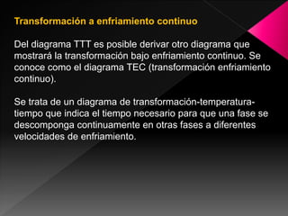 Transformación a enfriamiento continuo

Del diagrama TTT es posible derivar otro diagrama que
mostrará la transformación bajo enfriamiento continuo. Se
conoce como el diagrama TEC (transformación enfriamiento
continuo).

Se trata de un diagrama de transformación-temperatura-
tiempo que indica el tiempo necesario para que una fase se
descomponga continuamente en otras fases a diferentes
velocidades de enfriamiento.
 