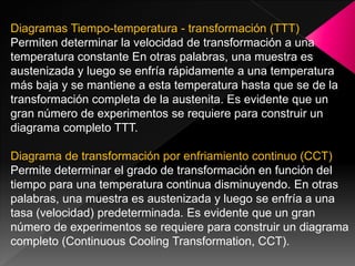 Diagramas Tiempo-temperatura - transformación (TTT)
Permiten determinar la velocidad de transformación a una
temperatura constante En otras palabras, una muestra es
austenizada y luego se enfría rápidamente a una temperatura
más baja y se mantiene a esta temperatura hasta que se de la
transformación completa de la austenita. Es evidente que un
gran número de experimentos se requiere para construir un
diagrama completo TTT.

Diagrama de transformación por enfriamiento continuo (CCT)
Permite determinar el grado de transformación en función del
tiempo para una temperatura continua disminuyendo. En otras
palabras, una muestra es austenizada y luego se enfría a una
tasa (velocidad) predeterminada. Es evidente que un gran
número de experimentos se requiere para construir un diagrama
completo (Continuous Cooling Transformation, CCT).
 