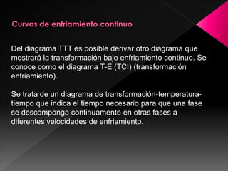Del diagrama TTT es posible derivar otro diagrama que
mostrará la transformación bajo enfriamiento continuo. Se
conoce como el diagrama T-E (TCI) (transformación
enfriamiento).

Se trata de un diagrama de transformación-temperatura-
tiempo que indica el tiempo necesario para que una fase
se descomponga continuamente en otras fases a
diferentes velocidades de enfriamiento.
 