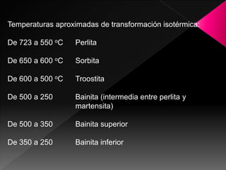 Temperaturas aproximadas de transformación isotérmica:

De 723 a 550 oC    Perlita

De 650 a 600 oC    Sorbita

De 600 a 500 oC    Troostita

De 500 a 250       Bainita (intermedia entre perlita y
                   martensita)

De 500 a 350       Bainita superior

De 350 a 250       Bainita inferior
 