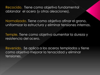 Recocido. Tiene como objetivo fundamental
ablandar el acero (y otras aleaciones).

Normalizado. Tiene como objetivo afinar el grano,
uniformizar la estructura y eliminar tensiones internas.

Temple. Tiene como objetivo aumentar la dureza y
resistencia del acero.

Revenido. Se aplica a los aceros templados y tiene
como objetivo mejorar la tenacidad y eliminar
tensiones.
 