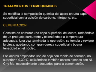 TRATAMIENTOS TERMOQUIMICOS

Se modifica la composición química del acero en una capa
superficial con la adición de carbono, nitrógeno, etc.

CEMENTACION

Consiste en carburar una capa superficial del acero, rodeándola
de un producto carburante y calentándola a temperatura
adecuada. Una vez terminada la operación, se templa y reviene
la pieza, quedando con gran dureza superficial y buena
tenacidad en el núcleo.

Los aceros empleados son de bajo con tenido de carbono, no
superior a 0,30 %, utilizándose también aceros aleados con Ni,
Cr y Mo, especialmente adecuados para la cementación.
 