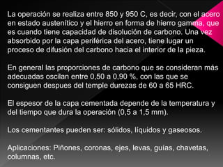 La operación se realiza entre 850 y 950 C, es decir, con el acero
en estado austenítico y el hierro en forma de hierro gamma, que
es cuando tiene capacidad de disolución de carbono. Una vez
absorbido por la capa periférica del acero, tiene lugar un
proceso de difusión del carbono hacia el interior de la pieza.

En general las proporciones de carbono que se consideran más
adecuadas oscilan entre 0,50 a 0,90 %, con las que se
consiguen despues del temple durezas de 60 a 65 HRC.

El espesor de la capa cementada depende de la temperatura y
del tiempo que dura la operación (0,5 a 1,5 mm).

Los cementantes pueden ser: sólidos, líquidos y gaseosos.

Aplicaciones: Piñones, coronas, ejes, levas, guías, chavetas,
columnas, etc.
 