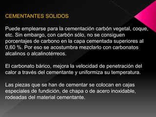 CEMENTANTES SOLIDOS

Puede emplearse para la cementación carbón vegetal, coque,
etc. Sin embargo, con carbón sólo, no se consiguen
porcentajes de carbono en la capa cementada superiores al
0,60 %. Por eso se acostumbra mezclarlo con carbonatos
alcalinos o alcalinotérreos.

El carbonato bárico, mejora la velocidad de penetración del
calor a través del cementante y uniformiza su temperatura.

Las piezas que se han de cementar se colocan en cajas
especiales de fundición, de chapa o de acero inoxidable,
rodeadas del material cementante.
 