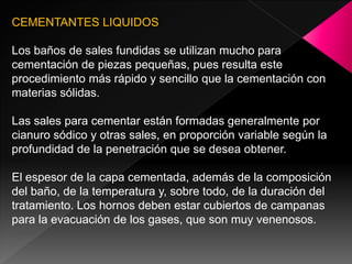 CEMENTANTES LIQUIDOS

Los baños de sales fundidas se utilizan mucho para
cementación de piezas pequeñas, pues resulta este
procedimiento más rápido y sencillo que la cementación con
materias sólidas.

Las sales para cementar están formadas generalmente por
cianuro sódico y otras sales, en proporción variable según la
profundidad de la penetración que se desea obtener.

El espesor de la capa cementada, además de la composición
del baño, de la temperatura y, sobre todo, de la duración del
tratamiento. Los hornos deben estar cubiertos de campanas
para la evacuación de los gases, que son muy venenosos.
 