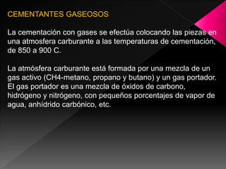 CEMENTANTES GASEOSOS

La cementación con gases se efectúa colocando las piezas en
una atmosfera carburante a las temperaturas de cementación,
de 850 a 900 C.

La atmósfera carburante está formada por una mezcla de un
gas activo (CH4-metano, propano y butano) y un gas portador.
El gas portador es una mezcla de óxidos de carbono,
hidrógeno y nitrógeno, con pequeños porcentajes de vapor de
agua, anhídrido carbónico, etc.
 