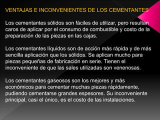 VENTAJAS E INCONVENIENTES DE LOS CEMENTANTES

Los cementantes sólidos son fáciles de utilizar, pero resultan
caros de aplicar por el consumo de combustible y costo de la
preparación de las piezas en las cajas.

Los cementantes líquidos son de acción más rápida y de más
sencilla aplicación que los sólidos. Se aplican mucho para
piezas pequeñas de fabricación en serie. Tienen el
inconveniente de que las sales utilizadas son venenosas.

Los cementantes gaseosos son los mejores y más
económicos para cementar muchas piezas rápidamente,
pudiendo cementarse grandes espesores. Su inconveniente
principal, casi el único, es el costo de las instalaciones.
 