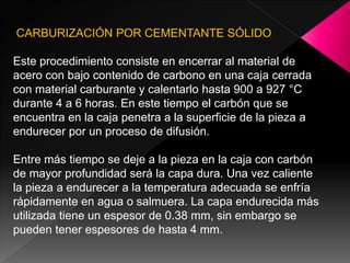 CARBURIZACIÓN POR CEMENTANTE SÓLIDO

Este procedimiento consiste en encerrar al material de
acero con bajo contenido de carbono en una caja cerrada
con material carburante y calentarlo hasta 900 a 927 °C
durante 4 a 6 horas. En este tiempo el carbón que se
encuentra en la caja penetra a la superficie de la pieza a
endurecer por un proceso de difusión.

Entre más tiempo se deje a la pieza en la caja con carbón
de mayor profundidad será la capa dura. Una vez caliente
la pieza a endurecer a la temperatura adecuada se enfría
rápidamente en agua o salmuera. La capa endurecida más
utilizada tiene un espesor de 0.38 mm, sin embargo se
pueden tener espesores de hasta 4 mm.
 