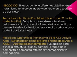RECOCIDO: El recocido tiene diferentes objetivos en el
tratamiento térmico del acero y generalmente suele ser
de dos clases:

Recocidos subcríticos (Por debajo de Ac1 o Ac321 – Sin
austenización) : Se aplican para eliminar tensiones
residuales, acritud, y cambiar forma de la cementita a
cementita esferoidal en los aceros de alto carbono para
poder trabajarlos mejor.

Recocidos supercríticos (Por encima de la Ac3, Ac32 o
Acm - Austenización completa)(Por encima de la Ac1 o
Ac321 – Austenización incompleta) : Se aplican para
afinar la estructura (grano), cambiar la forma de la
cementita a cementita esferoidal y homogeinizar la
composición.
 