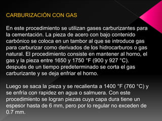 CARBURIZACIÓN CON GAS

En este procedimiento se utilizan gases carburizantes para
la cementación. La pieza de acero con bajo contenido
carbónico se coloca en un tambor al que se introduce gas
para carburizar como derivados de los hidrocarburos o gas
natural. El procedimiento consiste en mantener al horno, el
gas y la pieza entre 1650 y 1750 °F (900 y 927 °C).
después de un tiempo predeterminado se corta el gas
carburizante y se deja enfriar el horno.

Luego se saca la pieza y se recalienta a 1400 °F (760 °C) y
se enfría con rapidez en agua o salmuera. Con este
procedimiento se logran piezas cuya capa dura tiene un
espesor hasta de 6 mm, pero por lo regular no exceden de
0.7 mm.
 