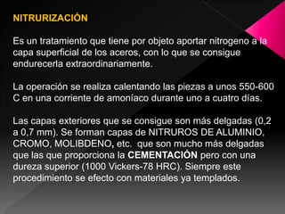 NITRURIZACIÓN

Es un tratamiento que tiene por objeto aportar nitrogeno a la
capa superficial de los aceros, con lo que se consigue
endurecerla extraordinariamente.

La operación se realiza calentando las piezas a unos 550-600
C en una corriente de amoníaco durante uno a cuatro días.

Las capas exteriores que se consigue son más delgadas (0,2
a 0,7 mm). Se forman capas de NITRUROS DE ALUMINIO,
CROMO, MOLIBDENO, etc. que son mucho más delgadas
que las que proporciona la CEMENTACIÓN pero con una
dureza superior (1000 Vickers-78 HRC). Siempre este
procedimiento se efecto con materiales ya templados.
 